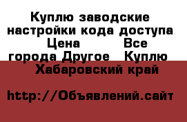 Куплю заводские настройки кода доступа  › Цена ­ 100 - Все города Другое » Куплю   . Хабаровский край